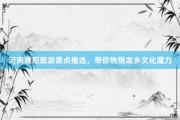 河南濮阳旅游景点推选，带你恍悟龙乡文化魔力