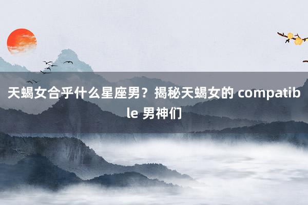 天蝎女合乎什么星座男？揭秘天蝎女的 compatible 男神们
