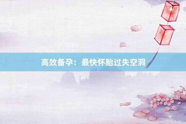 高效备孕：最快怀胎过失空洞