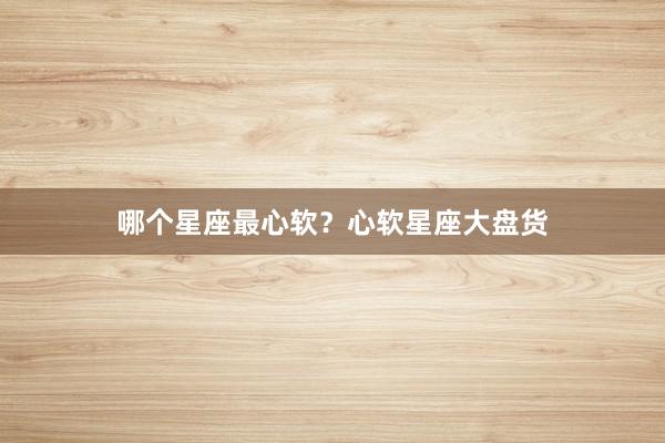 哪个星座最心软？心软星座大盘货