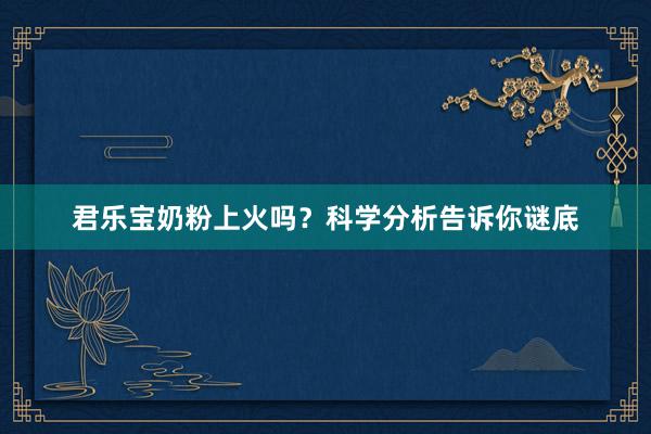 君乐宝奶粉上火吗？科学分析告诉你谜底