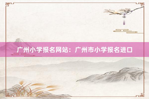广州小学报名网站：广州市小学报名进口