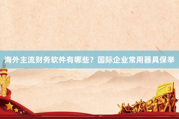 海外主流财务软件有哪些？国际企业常用器具保举